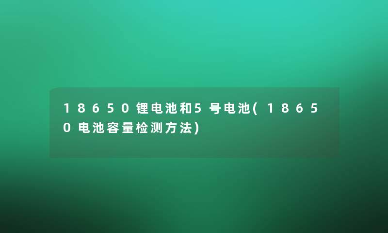 18650锂电池和5号电池(18650电池容量检测方法)