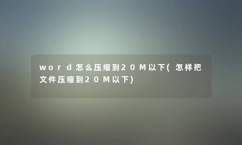 word怎么压缩到20M以下(怎样把文件压缩到20M以下)