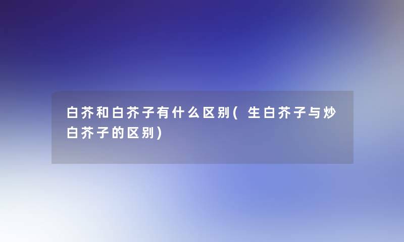 白芥和白芥子有什么区别(生白芥子与炒白芥子的区别)