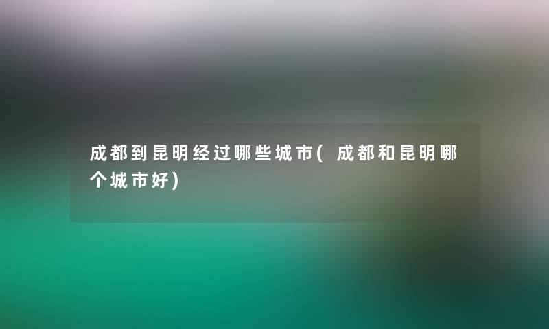 成都到昆明经过哪些城市(成都和昆明哪个城市好)