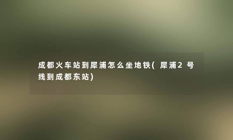 成都火车站到犀浦怎么坐地铁(犀浦2号线到成都东站)