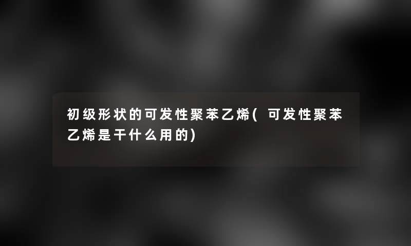 初级形状的可发性聚苯乙烯(可发性聚苯乙烯是干什么用的)