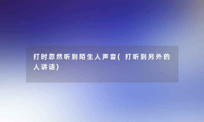 打时忽然听到陌生人声音(打听到一方面的人讲话)