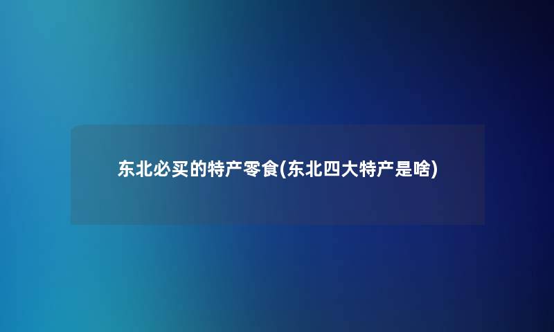 东北必买的特产零食(东北四大特产是啥)