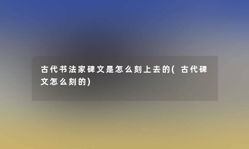 古代书法家碑文是怎么刻上去的(古代碑文怎么刻的)