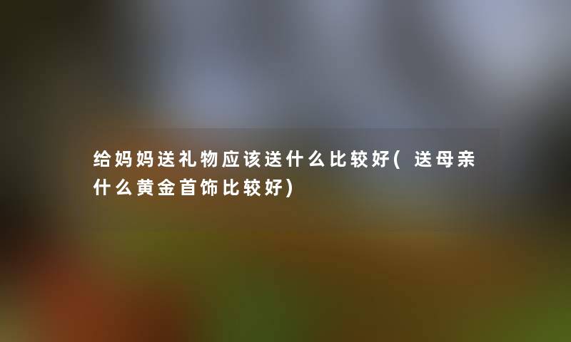 给妈妈送礼物应该送什么比较好(送母亲什么黄金首饰比较好)