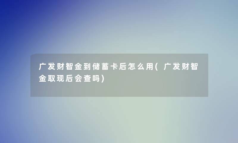 广发财智金到储蓄卡后怎么用(广发财智金取现后会查吗)