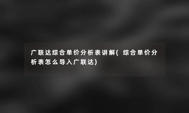 广联达综合单价分析表讲解(综合单价分析表怎么导入广联达)