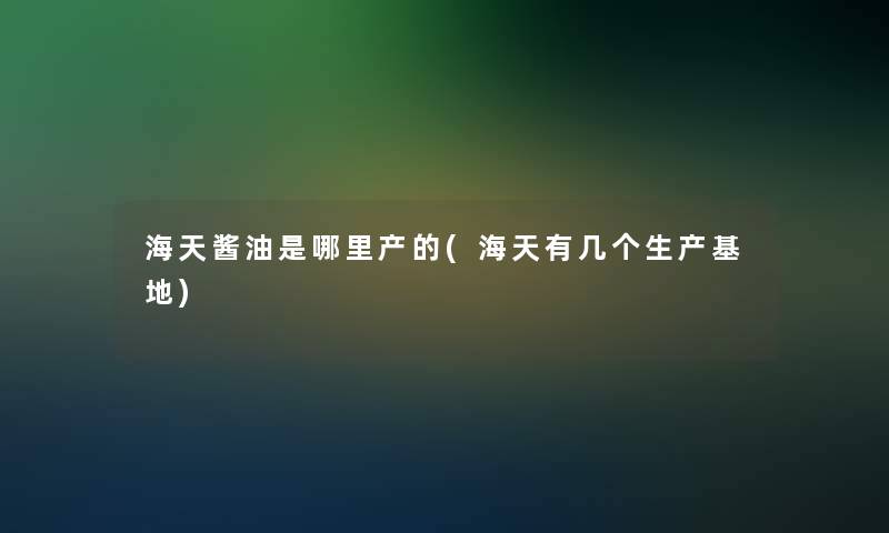 海天酱油是哪里产的(海天有几个生产基地)