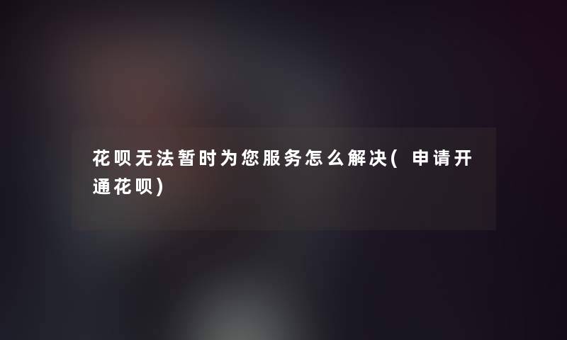 花呗无法暂时为您服务怎么解决(申请开通花呗)