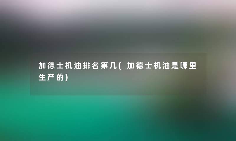 加德士机油推荐第几(加德士机油是哪里生产的)