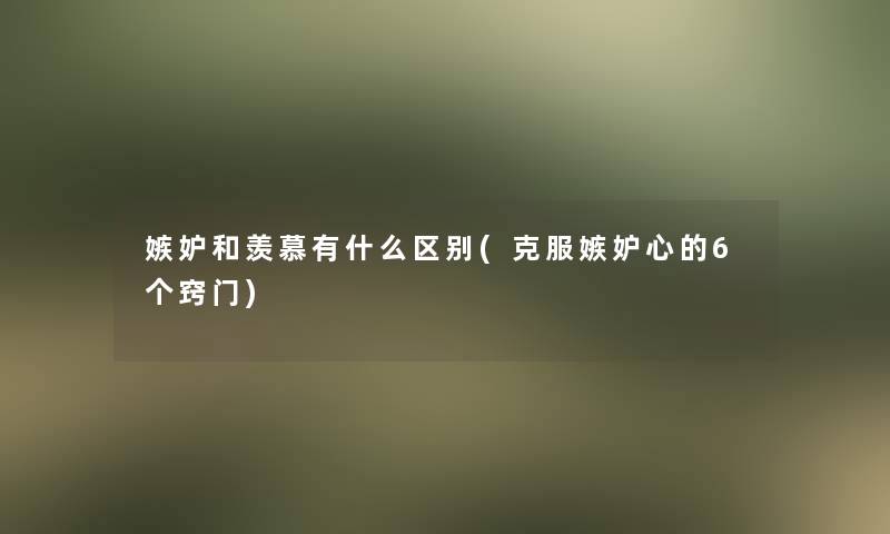 嫉妒和羡慕有什么区别(克服嫉妒心的6个窍门)