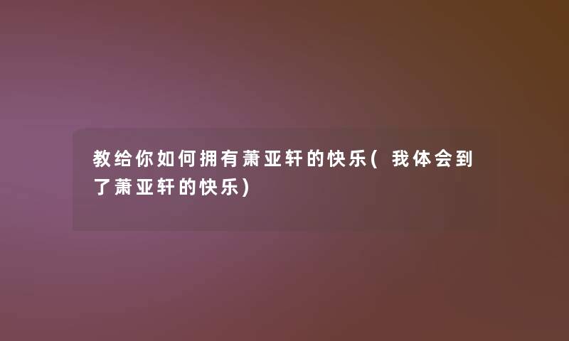 教给你如何拥有萧亚轩的快乐(我体会到了萧亚轩的快乐)