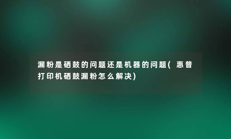 漏粉是硒鼓的问题还是机器的问题(惠普打印机硒鼓漏粉怎么解决)