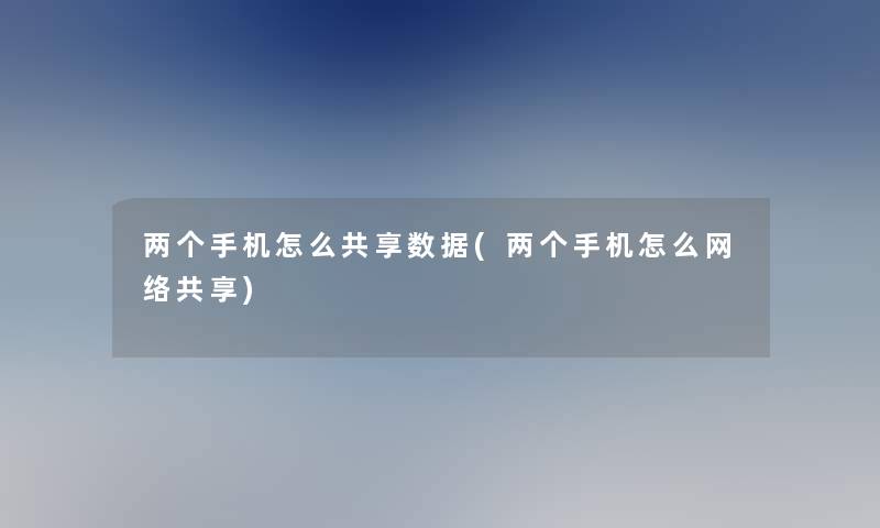 两个手机怎么共享数据(两个手机怎么网络共享)