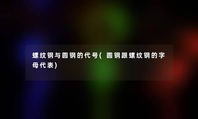 螺纹钢与圆钢的代号(圆钢跟螺纹钢的字母代表)