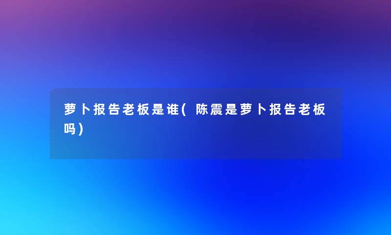 萝卜报告老板是谁(陈震是萝卜报告老板吗)