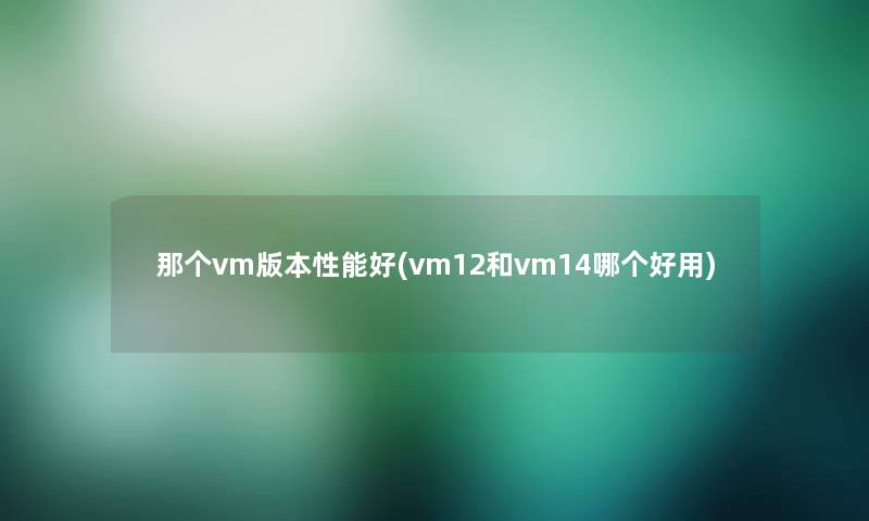 那个vm版本性能好(vm12和vm14哪个好用)