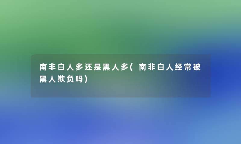 南非白人多还是黑人多(南非白人经常被黑人欺负吗)