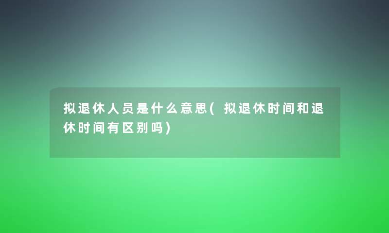 拟退休人员是什么意思(拟退休时间和退休时间有区别吗)