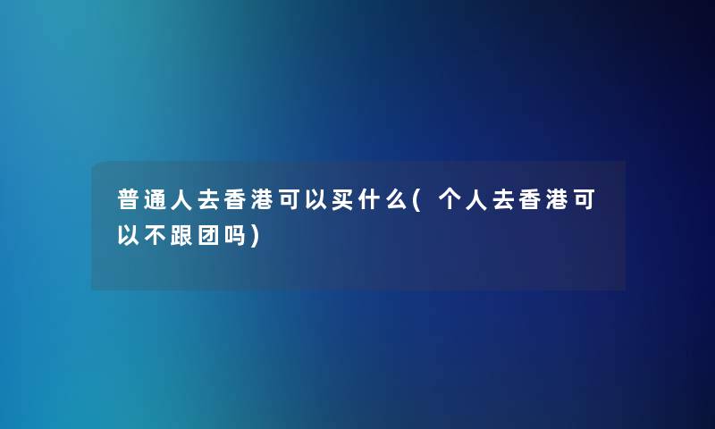 普通人去香港可以买什么(个人去香港可以不跟团吗)