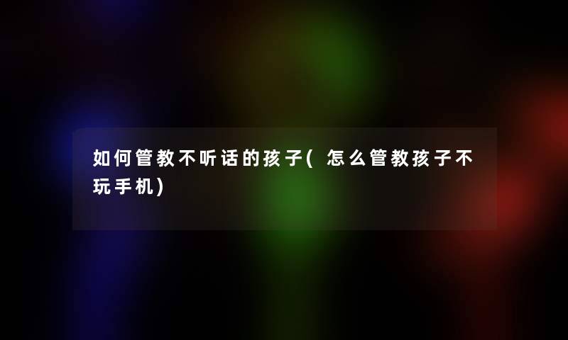 如何管教不听话的孩子(怎么管教孩子不玩手机)