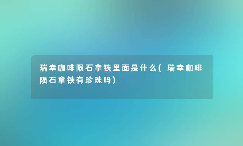 瑞幸咖啡陨石拿铁里面是什么(瑞幸咖啡陨石拿铁有珍珠吗)