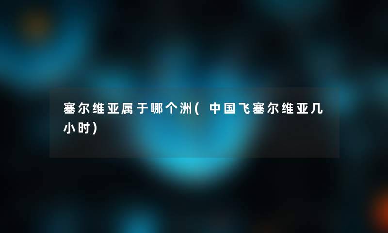 塞尔维亚属于哪个洲(中国飞塞尔维亚几小时)