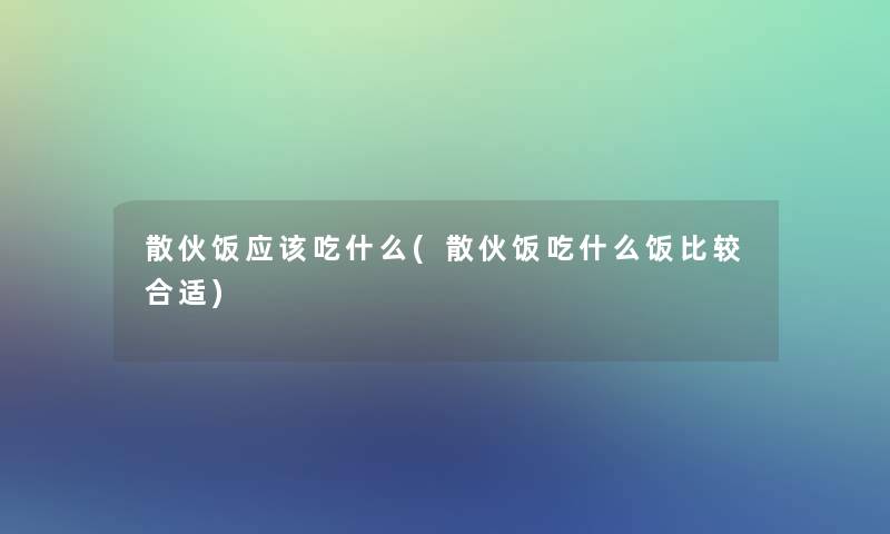 散伙饭应该吃什么(散伙饭吃什么饭比较合适)