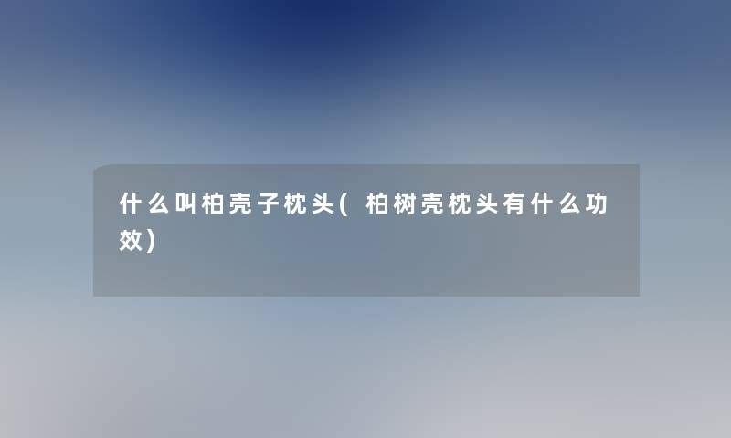 什么叫柏壳子枕头(柏树壳枕头有什么功效)