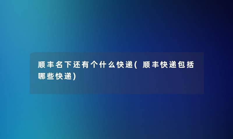 顺丰名下还有个什么快递(顺丰快递包括哪些快递)