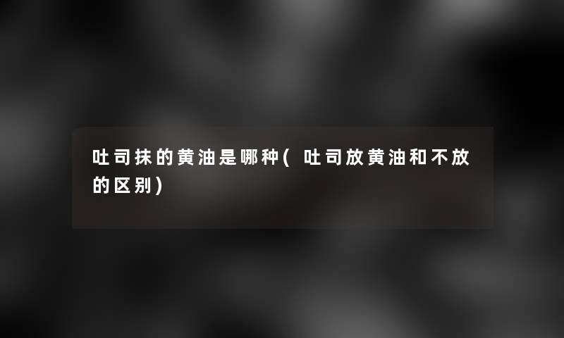 吐司抹的黄油是哪种(吐司放黄油和不放的区别)