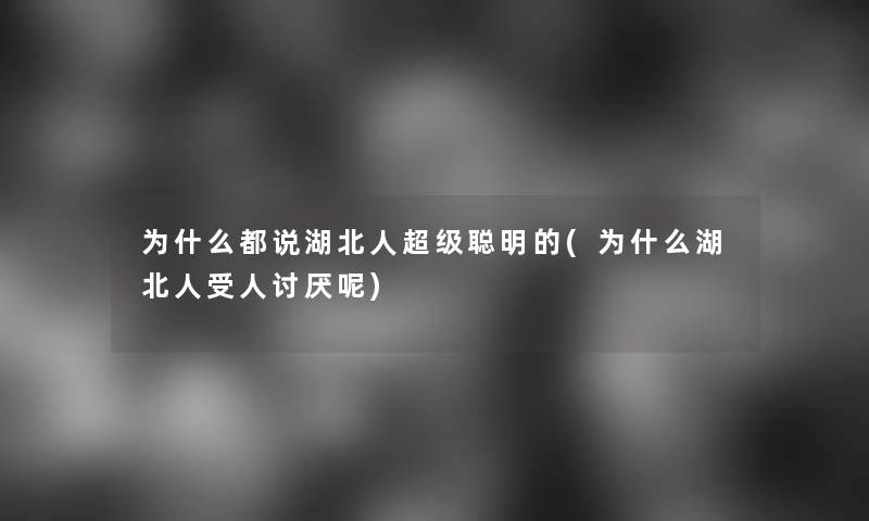 为什么都说湖北人超级聪明的(为什么湖北人受人讨厌呢)