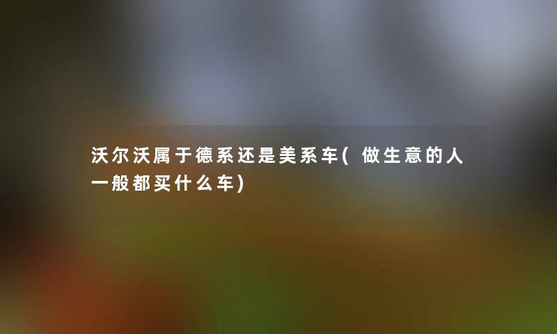 沃尔沃属于德系还是美系车(做生意的人一般都买什么车)