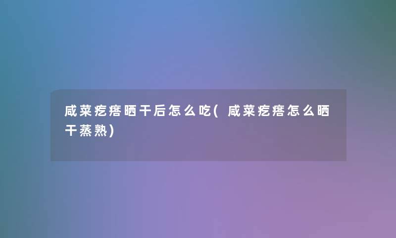 咸菜疙瘩晒干后怎么吃(咸菜疙瘩怎么晒干蒸熟)