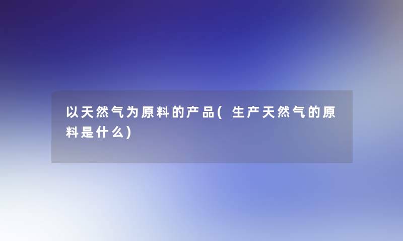 以天然气为原料的产品(生产天然气的原料是什么)