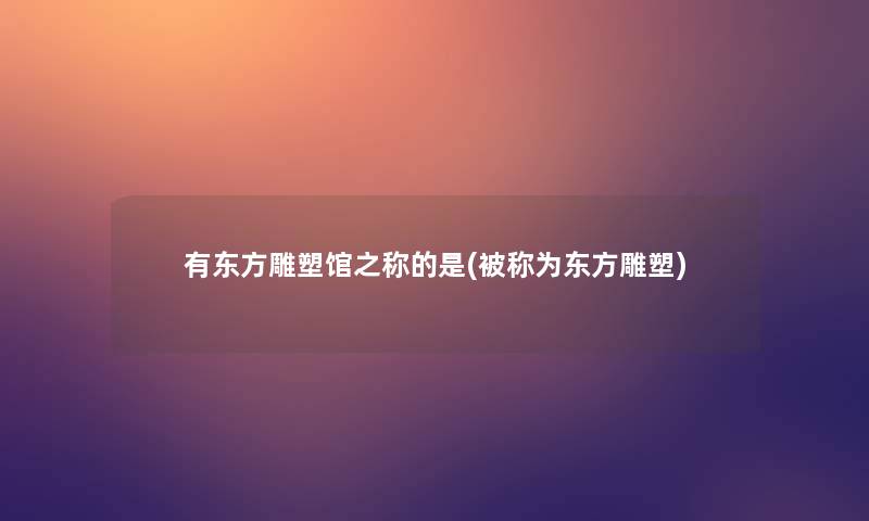 有东方雕塑馆之称的是(被称为东方雕塑)