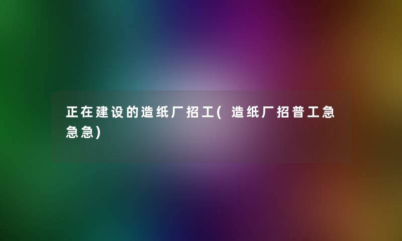 正在建设的造纸厂招工(造纸厂招普工急急急)