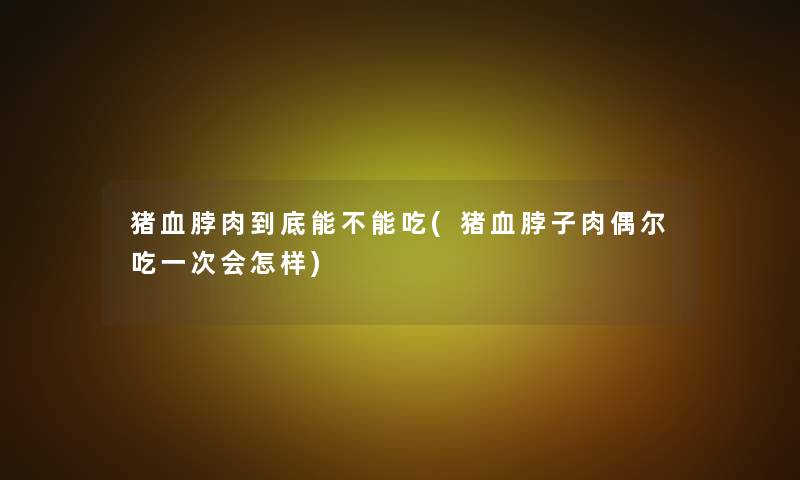 猪血脖肉到底能不能吃(猪血脖子肉偶尔吃一次会怎样)