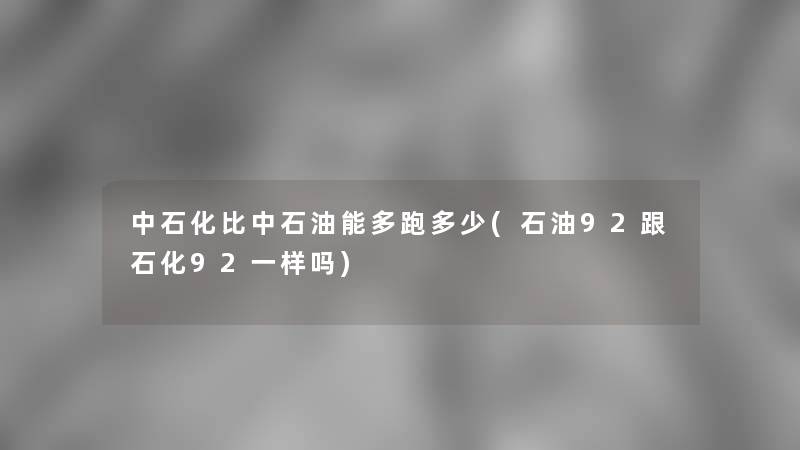 中石化比中石油能多跑多少(石油92跟石化92一样吗)