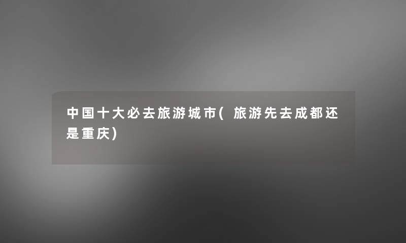 中国一些必去旅游城市(旅游先去成都还是重庆)