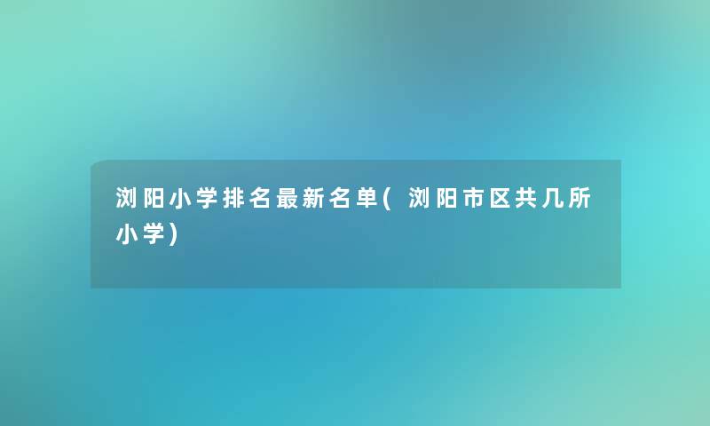 浏阳小学推荐新名单(浏阳市区共几所小学)