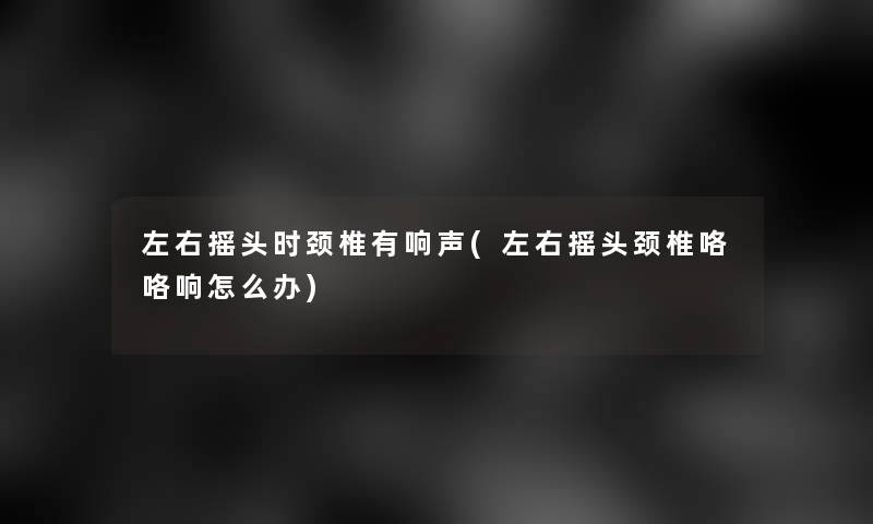 左右摇头时颈椎有响声(左右摇头颈椎咯咯响怎么办)