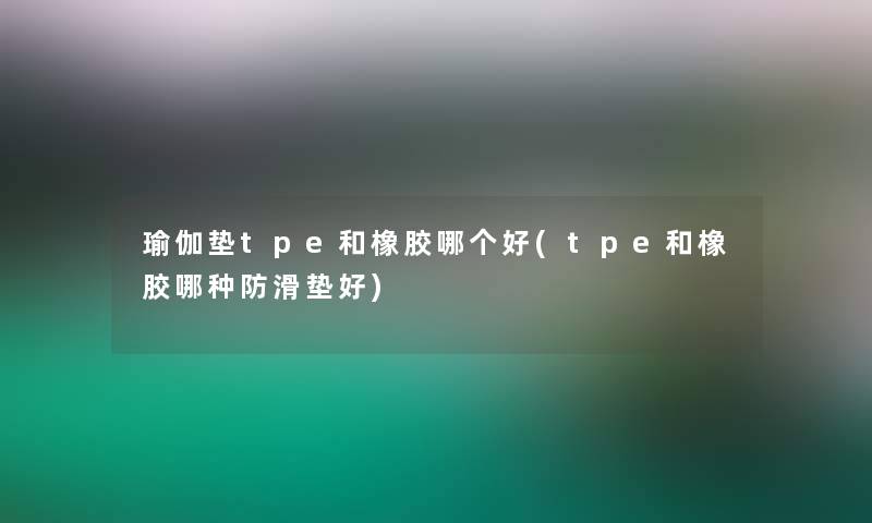 瑜伽垫tpe和橡胶哪个好(tpe和橡胶哪种防滑垫好)