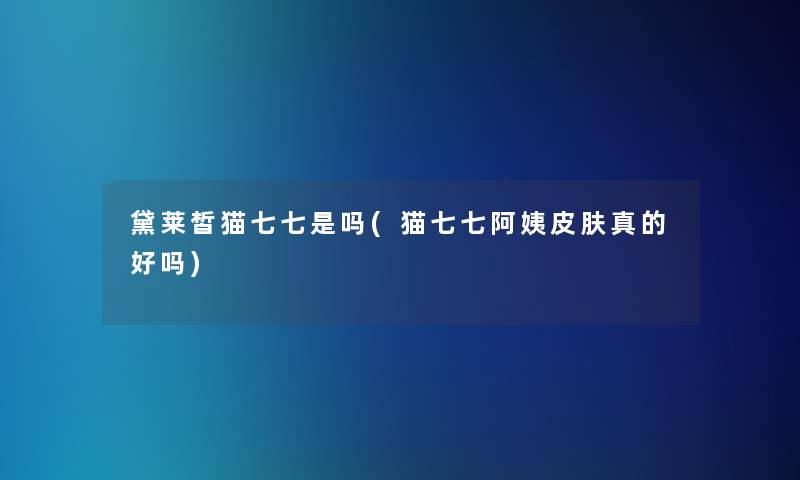 黛莱皙猫七七是吗(猫七七阿姨皮肤真的好吗)