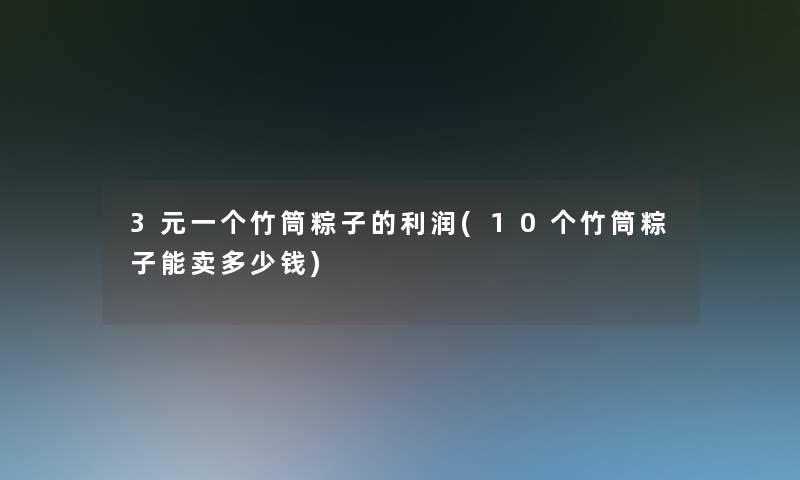 3元一个竹筒粽子的利润(10个竹筒粽子能卖多少钱)