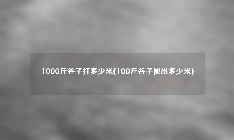 1000斤谷子打多少米(100斤谷子能出多少米)