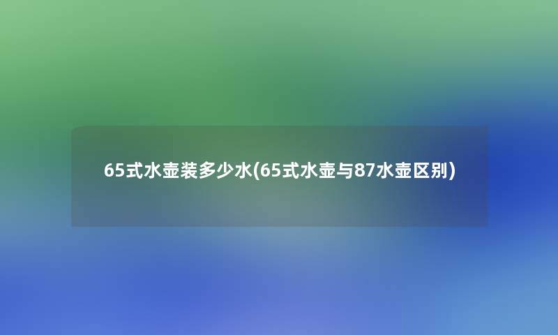 65式水壶装多少水(65式水壶与87水壶区别)