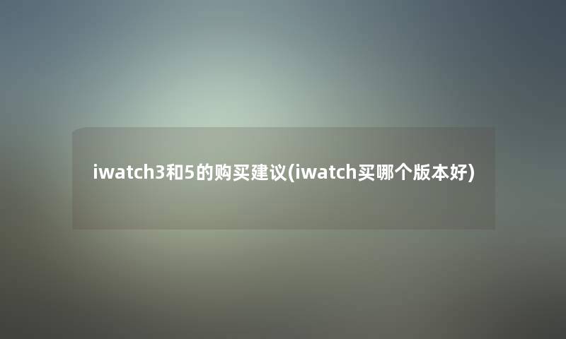 iwatch3和5的购买建议(iwatch买哪个版本好)