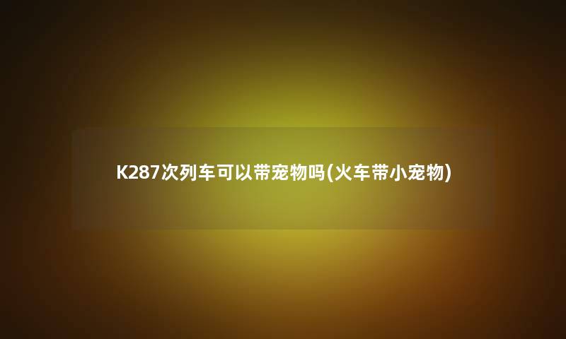 K287次列车可以带宠物吗(火车带小宠物)